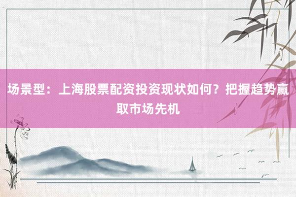 场景型：上海股票配资投资现状如何？把握趋势赢取市场先机
