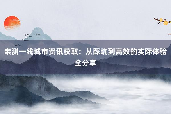 亲测一线城市资讯获取：从踩坑到高效的实际体验全分享