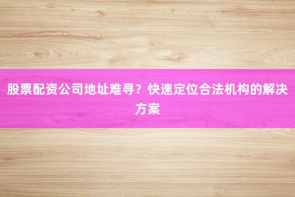 股票配资公司地址难寻？快速定位合法机构的解决方案
