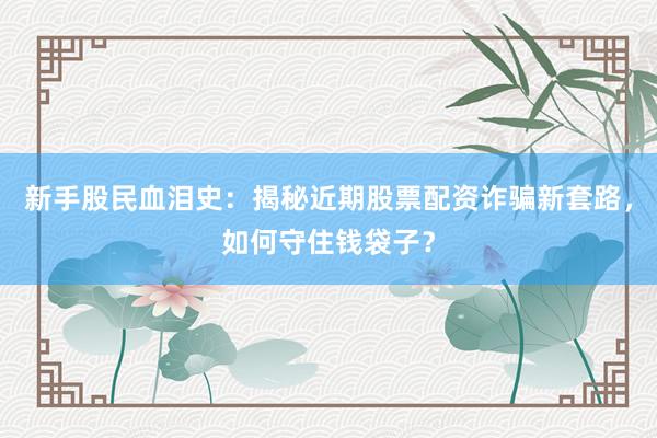 新手股民血泪史：揭秘近期股票配资诈骗新套路，如何守住钱袋子？