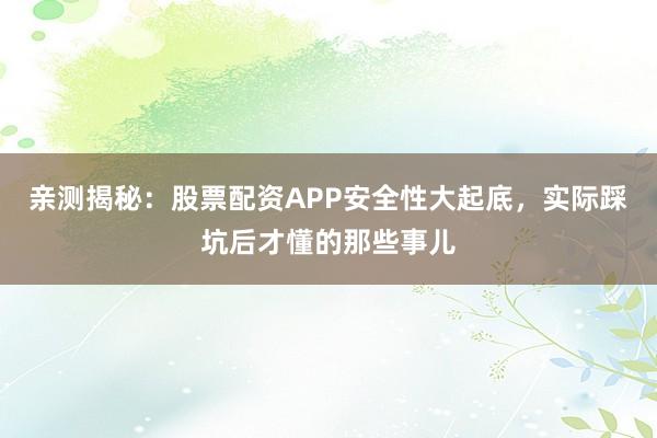 亲测揭秘：股票配资APP安全性大起底，实际踩坑后才懂的那些事儿