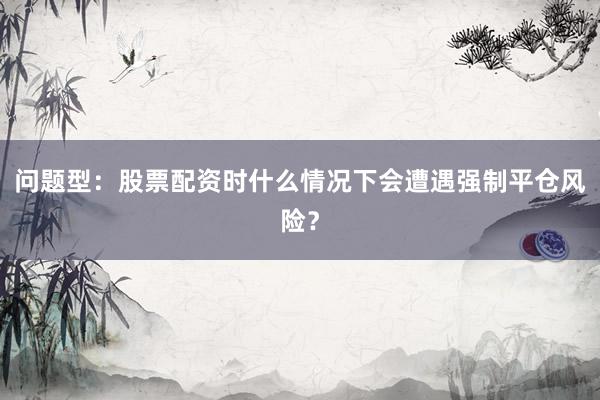 问题型：股票配资时什么情况下会遭遇强制平仓风险？