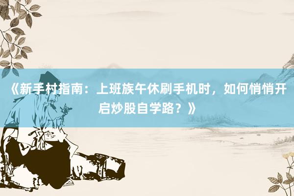 《新手村指南：上班族午休刷手机时，如何悄悄开启炒股自学路？》
