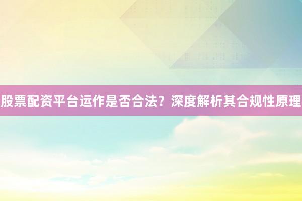 股票配资平台运作是否合法？深度解析其合规性原理
