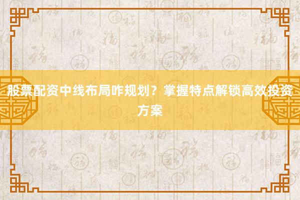 股票配资中线布局咋规划？掌握特点解锁高效投资方案