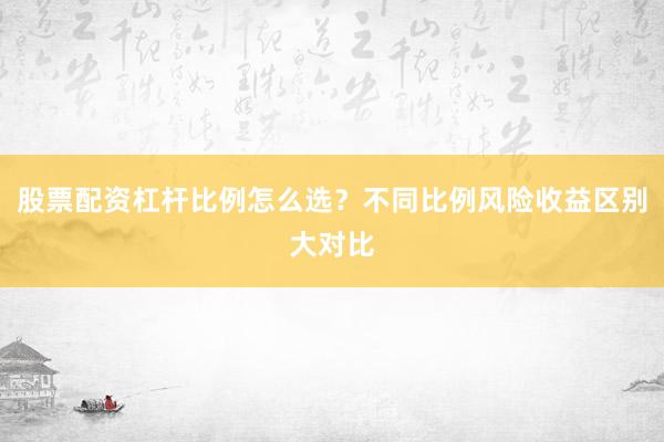 股票配资杠杆比例怎么选？不同比例风险收益区别大对比