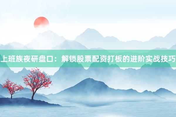 上班族夜研盘口：解锁股票配资打板的进阶实战技巧
