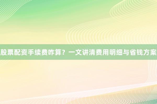 股票配资手续费咋算？一文讲清费用明细与省钱方案