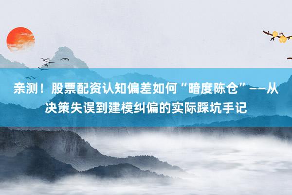 亲测！股票配资认知偏差如何“暗度陈仓”——从决策失误到建模纠偏的实际踩坑手记