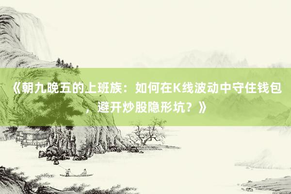 《朝九晚五的上班族：如何在K线波动中守住钱包，避开炒股隐形坑？》