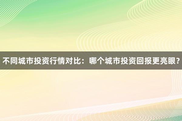 不同城市投资行情对比：哪个城市投资回报更亮眼？