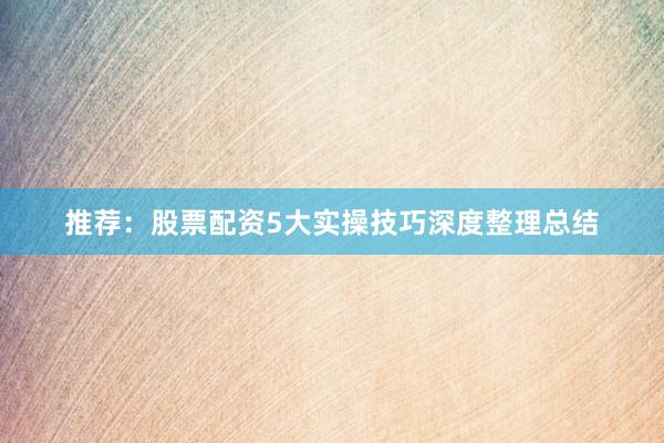 推荐：股票配资5大实操技巧深度整理总结