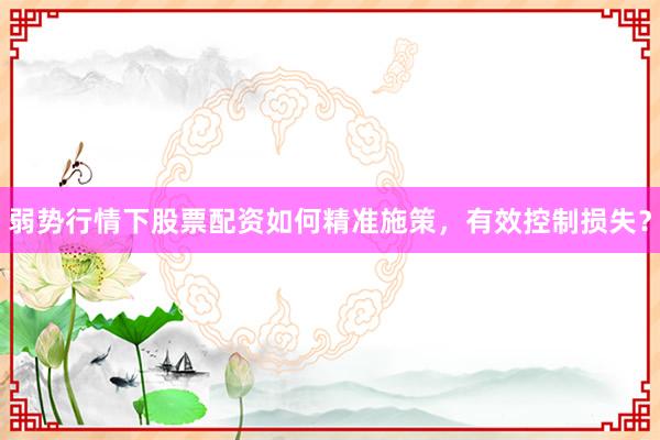 弱势行情下股票配资如何精准施策，有效控制损失？