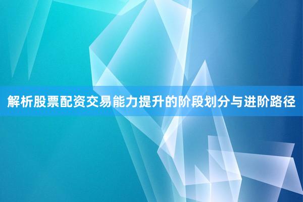 解析股票配资交易能力提升的阶段划分与进阶路径