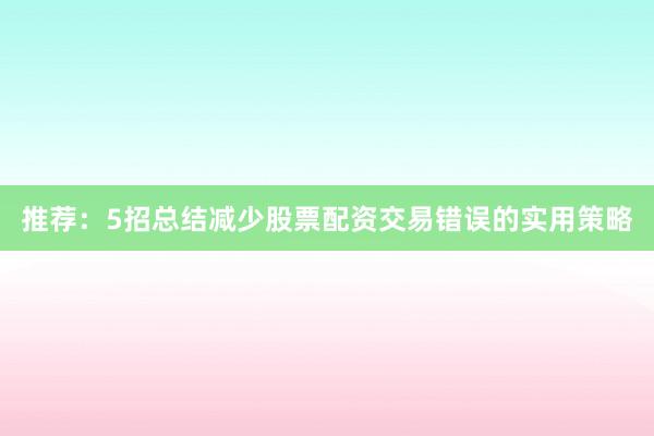 推荐：5招总结减少股票配资交易错误的实用策略