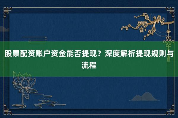 股票配资账户资金能否提现？深度解析提现规则与流程