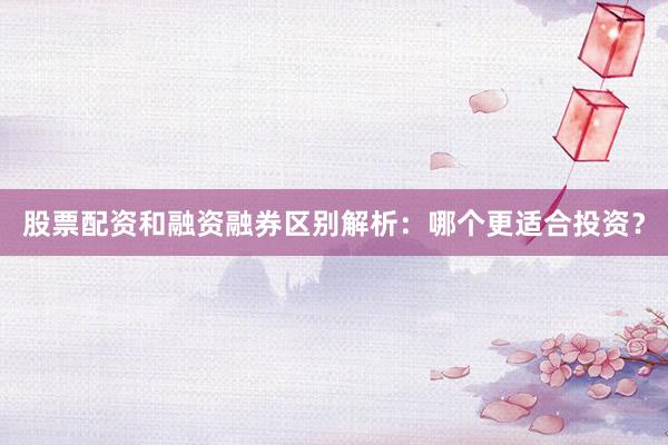 股票配资和融资融券区别解析：哪个更适合投资？