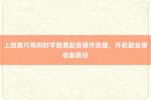 上班族巧用闲时学股票配资操作流程，开启副业增收新路径