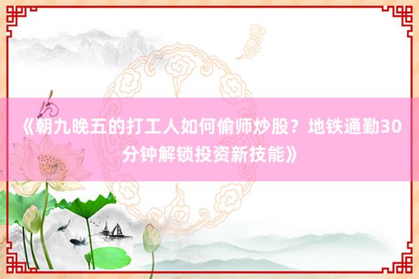 《朝九晚五的打工人如何偷师炒股？地铁通勤30分钟解锁投资新技能》