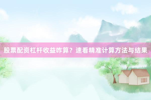股票配资杠杆收益咋算？速看精准计算方法与结果