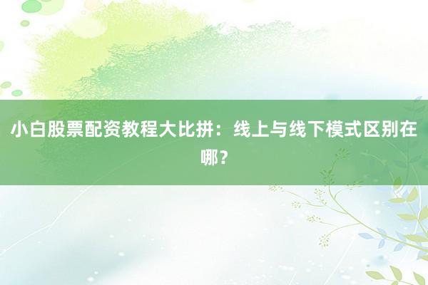小白股票配资教程大比拼：线上与线下模式区别在哪？