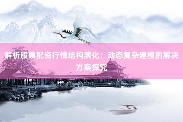 解析股票配资行情结构演化：动态复杂建模的解决方案探究