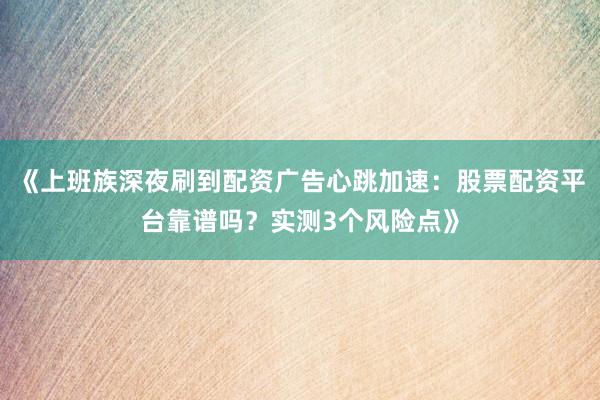 《上班族深夜刷到配资广告心跳加速：股票配资平台靠谱吗？实测3个风险点》