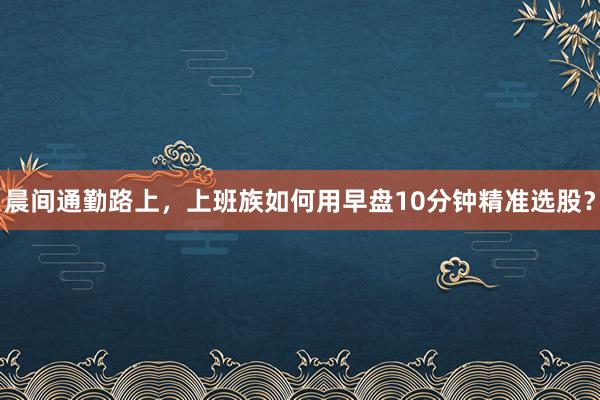 晨间通勤路上，上班族如何用早盘10分钟精准选股？