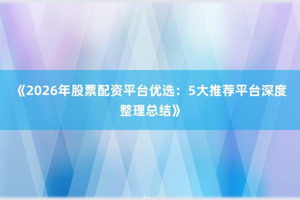 《2026年股票配资平台优选：5大推荐平台深度整理总结》