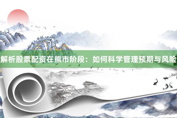 解析股票配资在熊市阶段：如何科学管理预期与风险