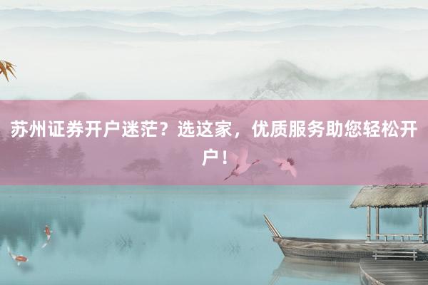 苏州证券开户迷茫？选这家，优质服务助您轻松开户！