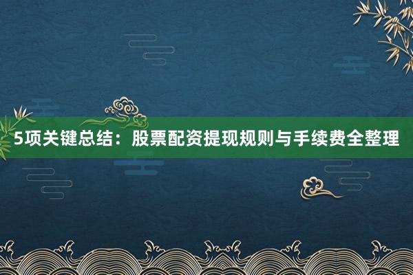 5项关键总结：股票配资提现规则与手续费全整理