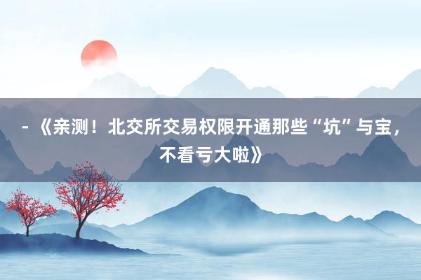 - 《亲测！北交所交易权限开通那些“坑”与宝，不看亏大啦》