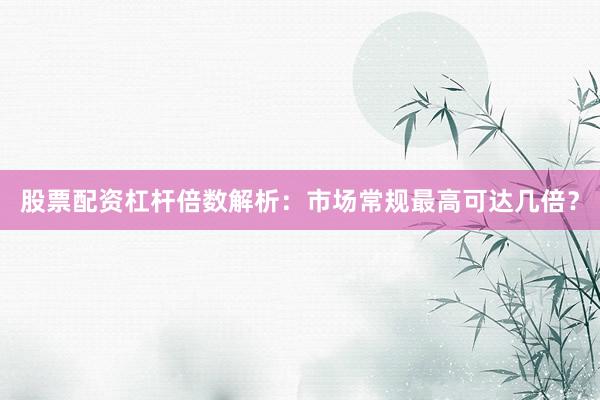 股票配资杠杆倍数解析：市场常规最高可达几倍？