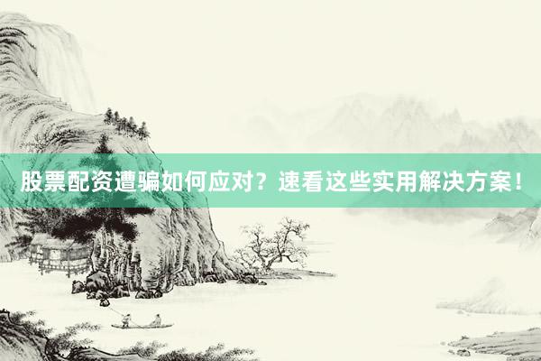 股票配资遭骗如何应对？速看这些实用解决方案！