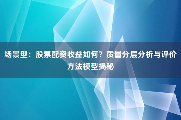 场景型：股票配资收益如何？质量分层分析与评价方法模型揭秘