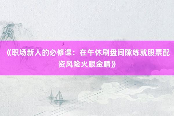 《职场新人的必修课：在午休刷盘间隙练就股票配资风险火眼金睛》