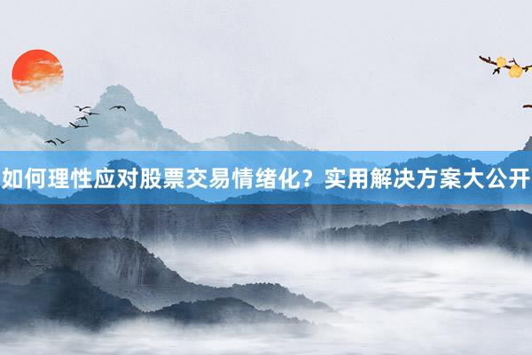 如何理性应对股票交易情绪化？实用解决方案大公开