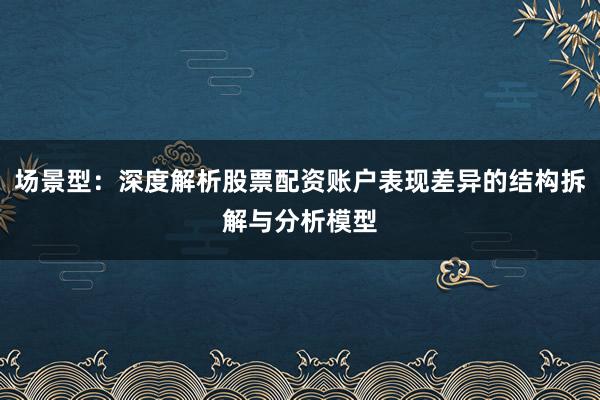 场景型：深度解析股票配资账户表现差异的结构拆解与分析模型