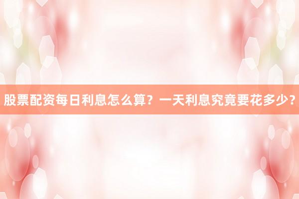 股票配资每日利息怎么算？一天利息究竟要花多少？
