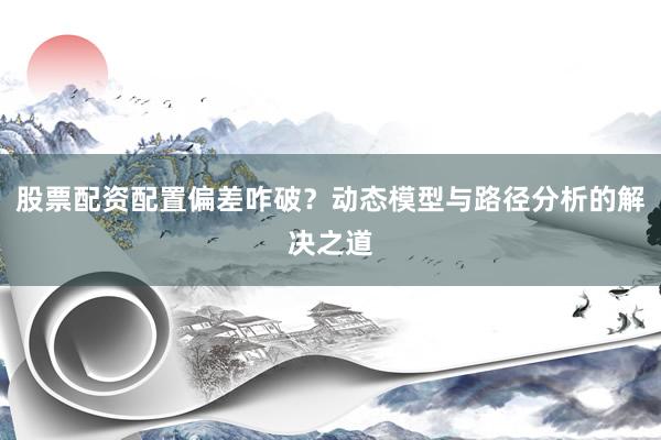 股票配资配置偏差咋破？动态模型与路径分析的解决之道
