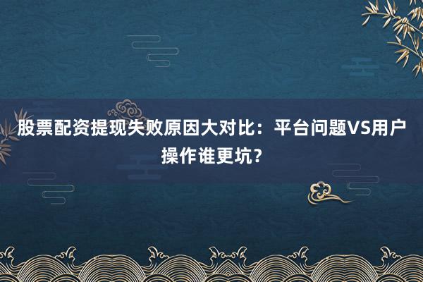 股票配资提现失败原因大对比：平台问题VS用户操作谁更坑？