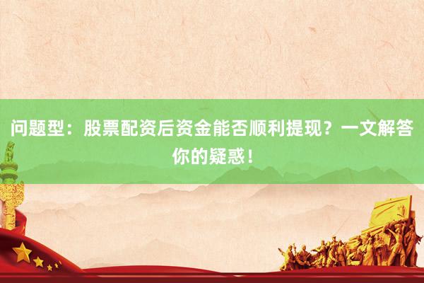 问题型：股票配资后资金能否顺利提现？一文解答你的疑惑！