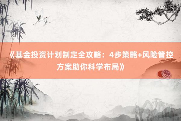 《基金投资计划制定全攻略：4步策略+风险管控方案助你科学布局》