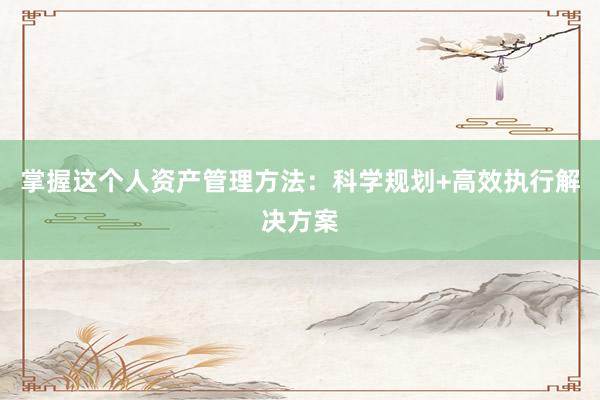 掌握这个人资产管理方法：科学规划+高效执行解决方案