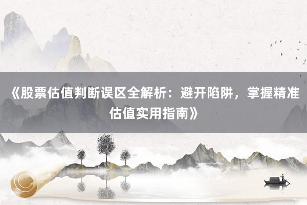 《股票估值判断误区全解析：避开陷阱，掌握精准估值实用指南》