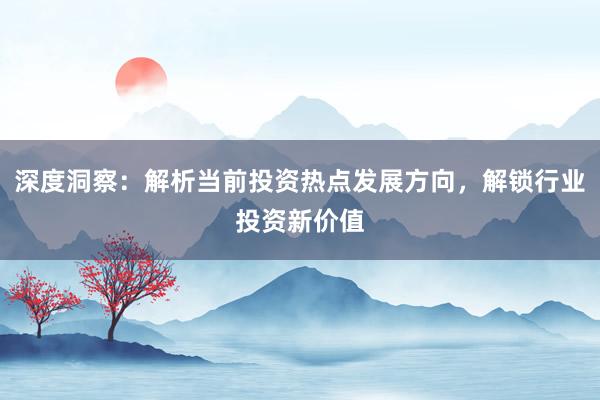深度洞察：解析当前投资热点发展方向，解锁行业投资新价值