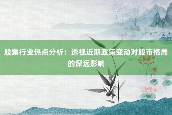 股票行业热点分析：透视近期政策变动对股市格局的深远影响