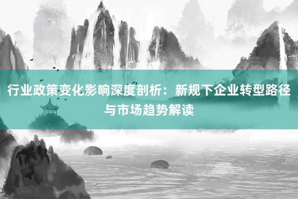 行业政策变化影响深度剖析：新规下企业转型路径与市场趋势解读