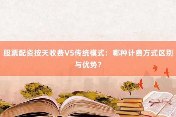 股票配资按天收费VS传统模式：哪种计费方式区别与优势？